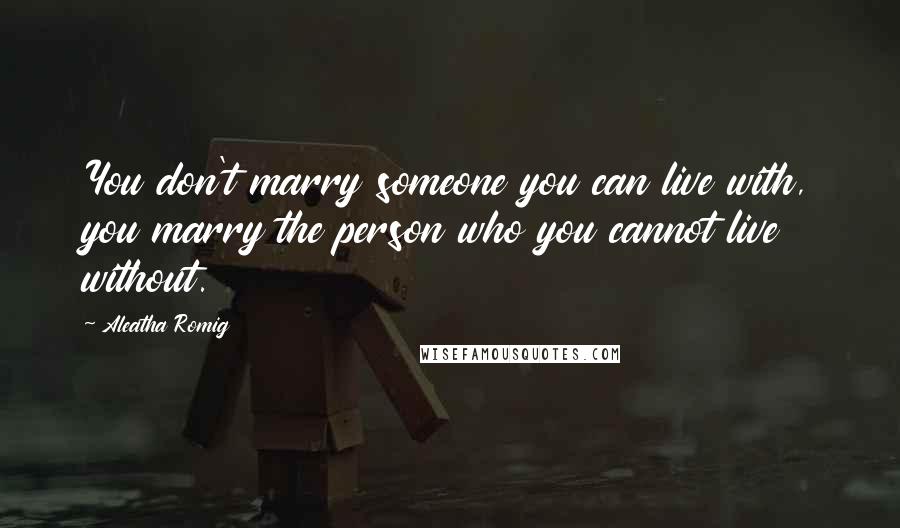 Aleatha Romig quotes: You don't marry someone you can live with, you marry the person who you cannot live without.