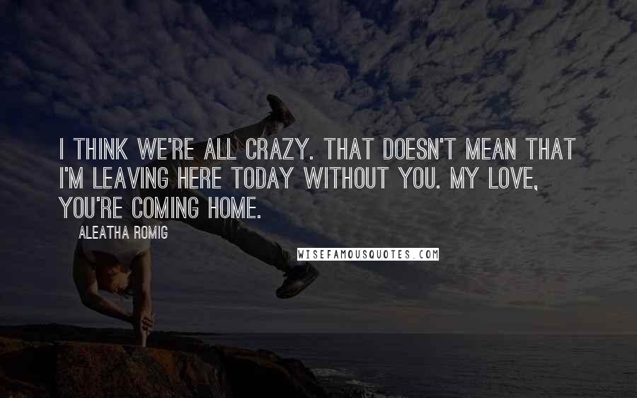 Aleatha Romig quotes: I think we're all crazy. That doesn't mean that I'm leaving here today without you. My love, you're coming home. Aleatha Romig quotes: I think we're all crazy. That doesn't mean that I'm leaving here today without you. My love, you're coming home.