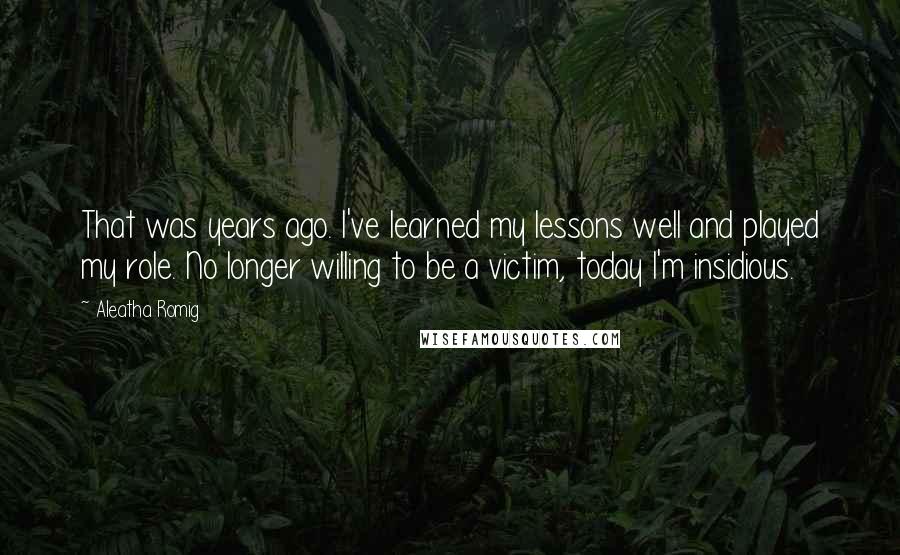 Aleatha Romig quotes: That was years ago. I've learned my lessons well and played my role. No longer willing to be a victim, today I'm insidious. Aleatha Romig quotes: That was years ago. I've learned my lessons well and played my role. No longer willing to be a victim, today I'm insidious.