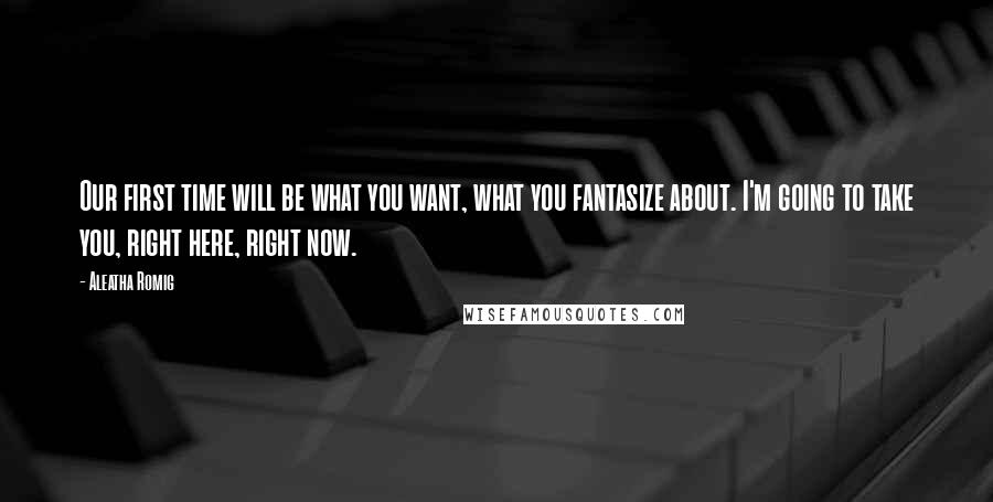 Aleatha Romig quotes: Our first time will be what you want, what you fantasize about. I'm going to take you, right here, right now. Aleatha Romig quotes: Our first time will be what you want, what you fantasize about. I'm going to take you, right here, right now.