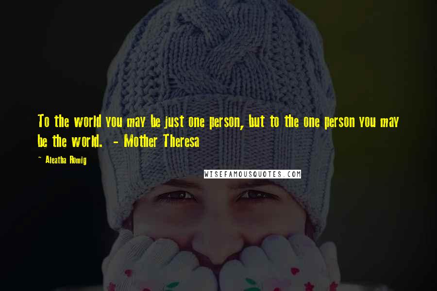 Aleatha Romig quotes: To the world you may be just one person, but to the one person you may be the world. - Mother Theresa Aleatha Romig quotes: To the world you may be just one person, but to the one person you may be the world. - Mother Theresa