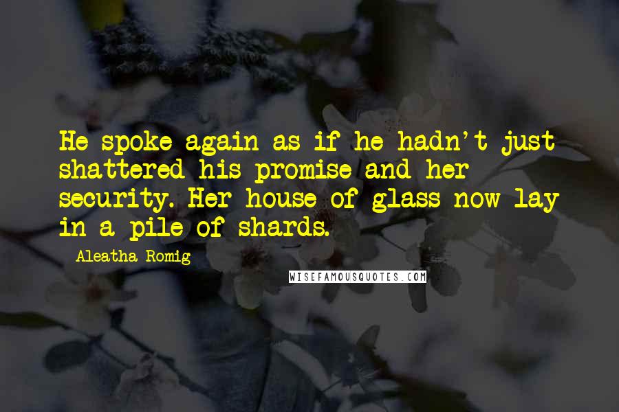 Aleatha Romig quotes: He spoke again as if he hadn't just shattered his promise and her security. Her house of glass now lay in a pile of shards. Aleatha Romig quotes: He spoke again as if he hadn't just shattered his promise and her security. Her house of glass now lay in a pile of shards.