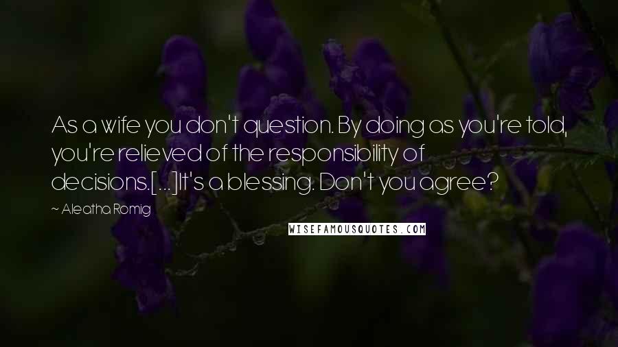 Aleatha Romig quotes: As a wife you don't question. By doing as you're told, you're relieved of the responsibility of decisions.[...]It's a blessing. Don't you agree?