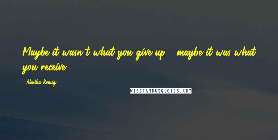 Aleatha Romig quotes: Maybe it wasn't what you give up - maybe it was what you receive.