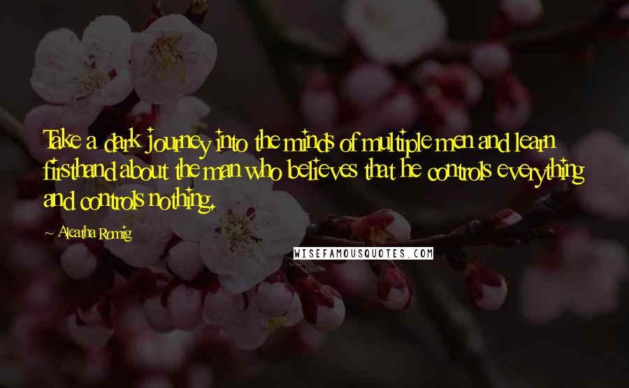 Aleatha Romig quotes: Take a dark journey into the minds of multiple men and learn firsthand about the man who believes that he controls everything and controls nothing. Aleatha Romig quotes: Take a dark journey into the minds of multiple men and learn firsthand about the man who believes that he controls everything and controls nothing.