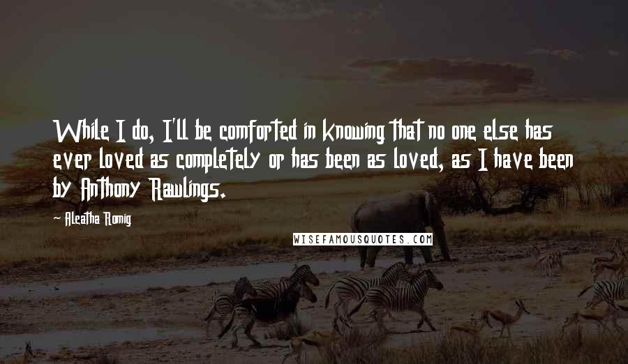 Aleatha Romig quotes: While I do, I'll be comforted in knowing that no one else has ever loved as completely or has been as loved, as I have been by Anthony Rawlings. Aleatha Romig quotes: While I do, I'll be comforted in knowing that no one else has ever loved as completely or has been as loved, as I have been by Anthony Rawlings.