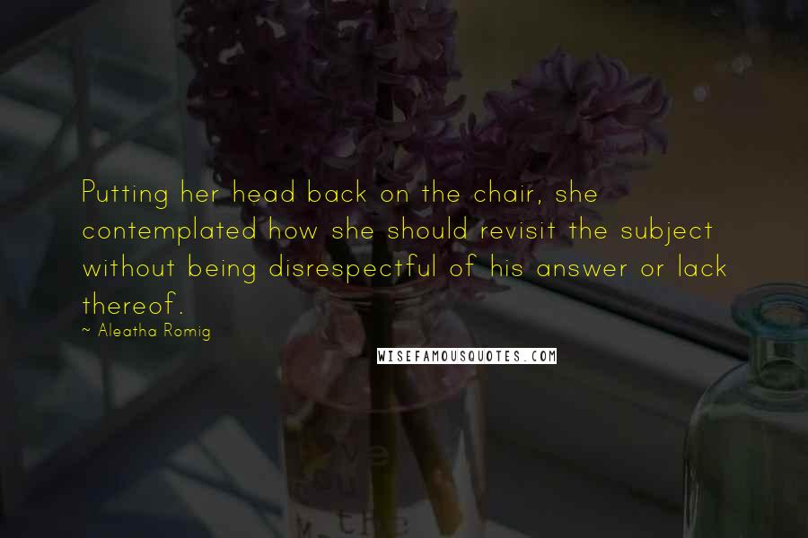 Aleatha Romig quotes: Putting her head back on the chair, she contemplated how she should revisit the subject without being disrespectful of his answer or lack thereof. Aleatha Romig quotes: Putting her head back on the chair, she contemplated how she should revisit the subject without being disrespectful of his answer or lack thereof.