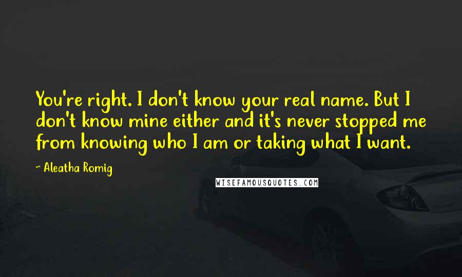 Aleatha Romig quotes: You're right. I don't know your real name. But I don't know mine either and it's never stopped me from knowing who I am or taking what I want. Aleatha Romig quotes: You're right. I don't know your real name. But I don't know mine either and it's never stopped me from knowing who I am or taking what I want.