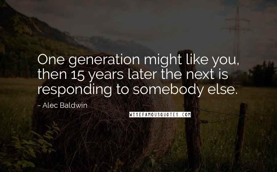 Alec Baldwin quotes: One generation might like you, then 15 years later the next is responding to somebody else.