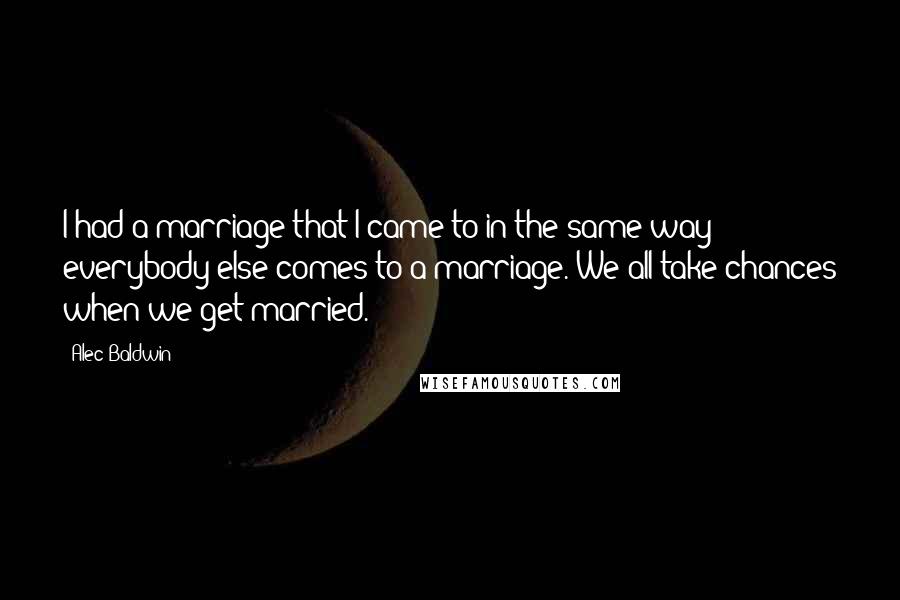 Alec Baldwin quotes: I had a marriage that I came to in the same way everybody else comes to a marriage. We all take chances when we get married.