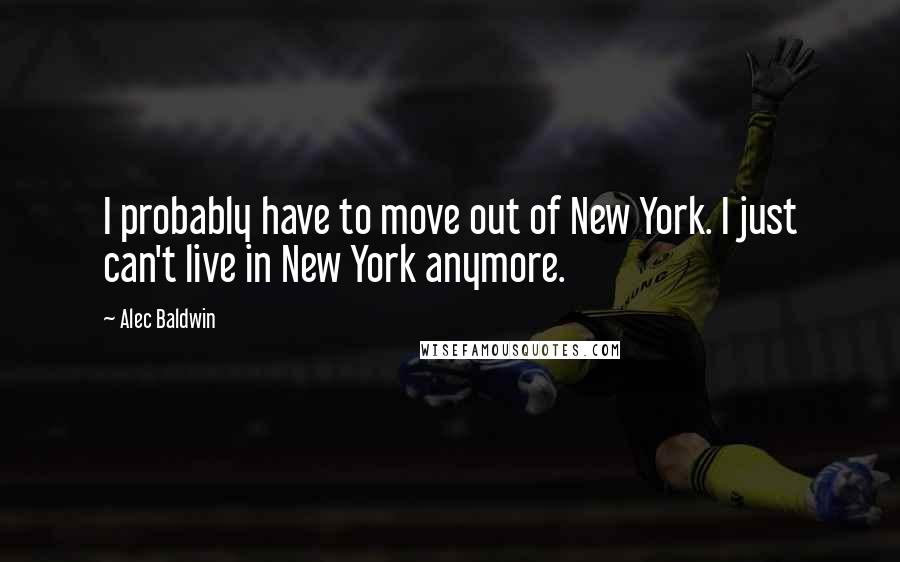 Alec Baldwin quotes: I probably have to move out of New York. I just can't live in New York anymore.