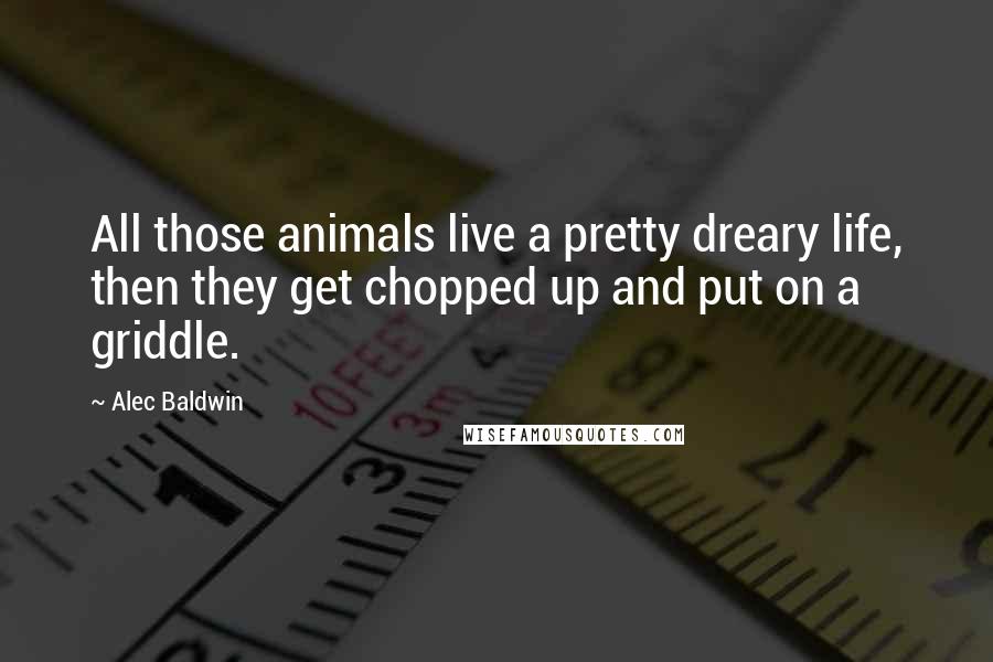Alec Baldwin quotes: All those animals live a pretty dreary life, then they get chopped up and put on a griddle.