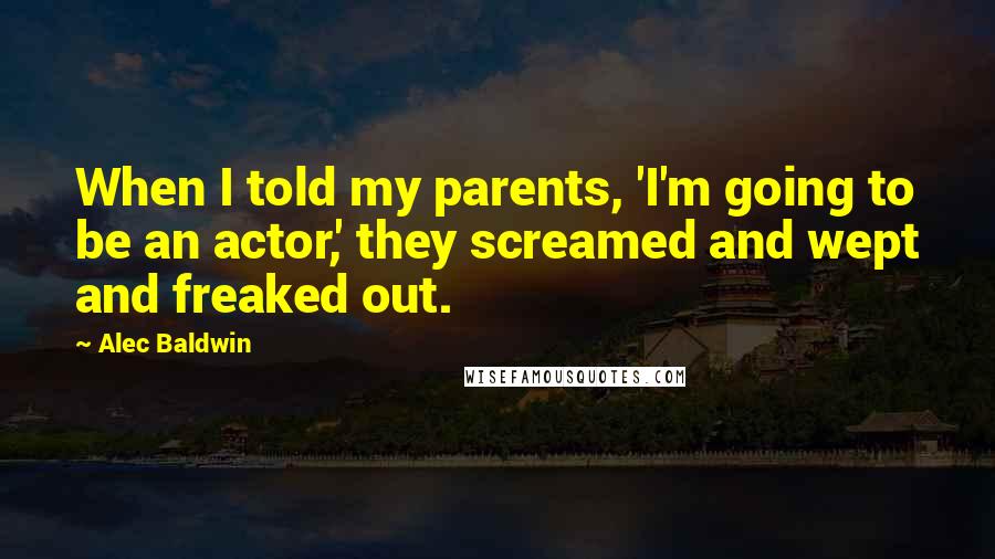 Alec Baldwin quotes: When I told my parents, 'I'm going to be an actor,' they screamed and wept and freaked out.