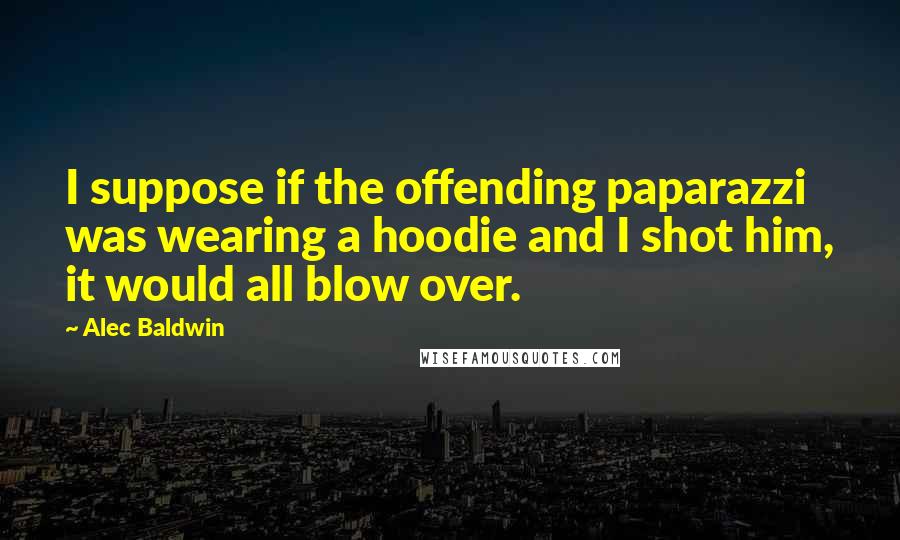 Alec Baldwin quotes: I suppose if the offending paparazzi was wearing a hoodie and I shot him, it would all blow over.