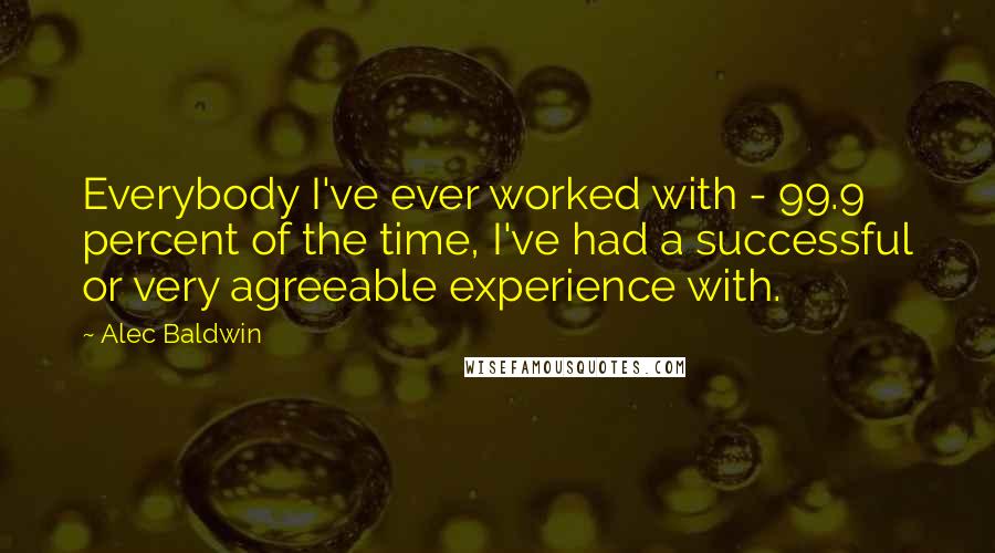 Alec Baldwin quotes: Everybody I've ever worked with - 99.9 percent of the time, I've had a successful or very agreeable experience with.