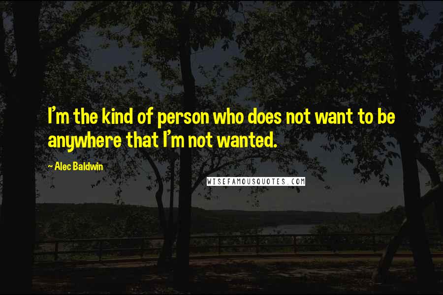 Alec Baldwin quotes: I'm the kind of person who does not want to be anywhere that I'm not wanted.