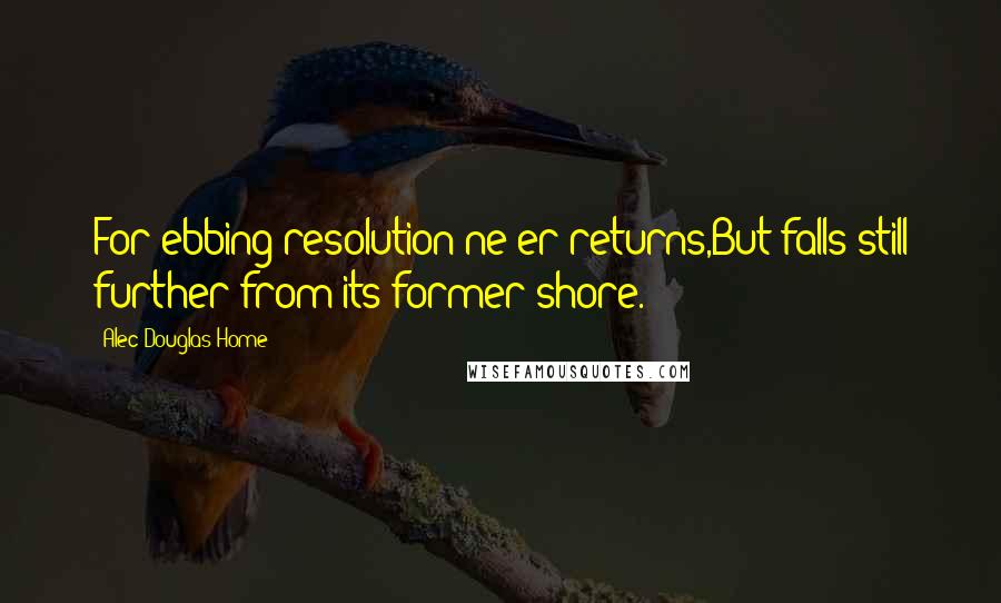 Alec Douglas-Home quotes: For ebbing resolution ne'er returns,But falls still further from its former shore.