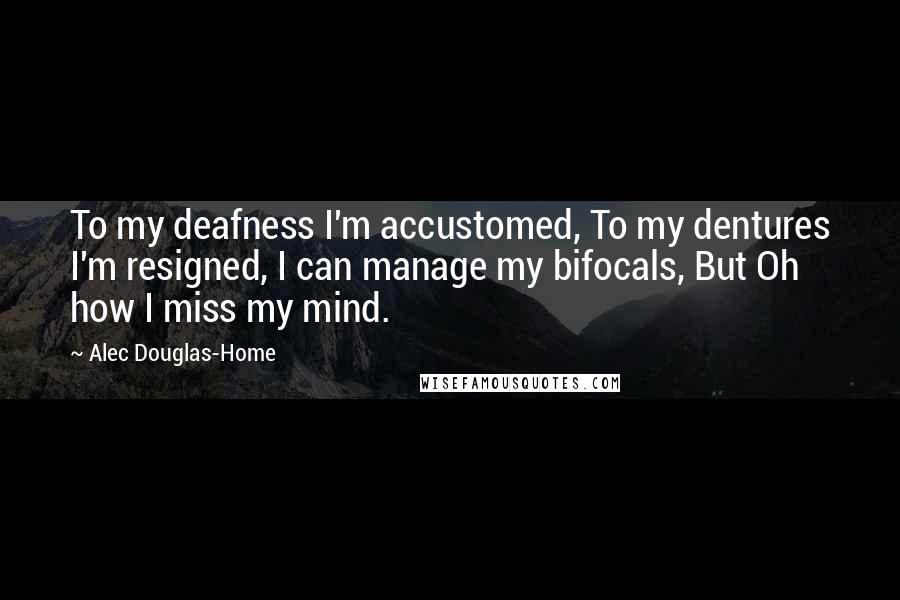 Alec Douglas-Home quotes: To my deafness I'm accustomed, To my dentures I'm resigned, I can manage my bifocals, But Oh how I miss my mind.