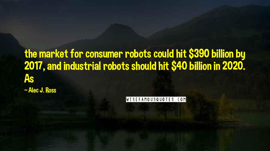 Alec J. Ross quotes: the market for consumer robots could hit $390 billion by 2017, and industrial robots should hit $40 billion in 2020. As