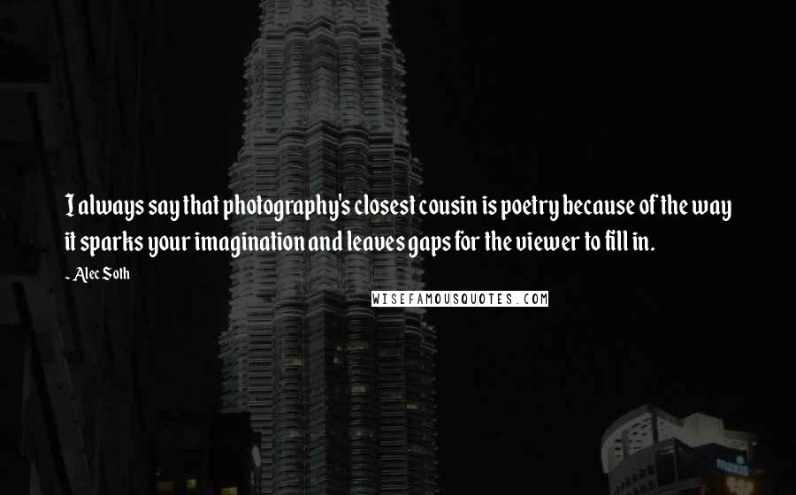 Alec Soth quotes: I always say that photography's closest cousin is poetry because of the way it sparks your imagination and leaves gaps for the viewer to fill in.