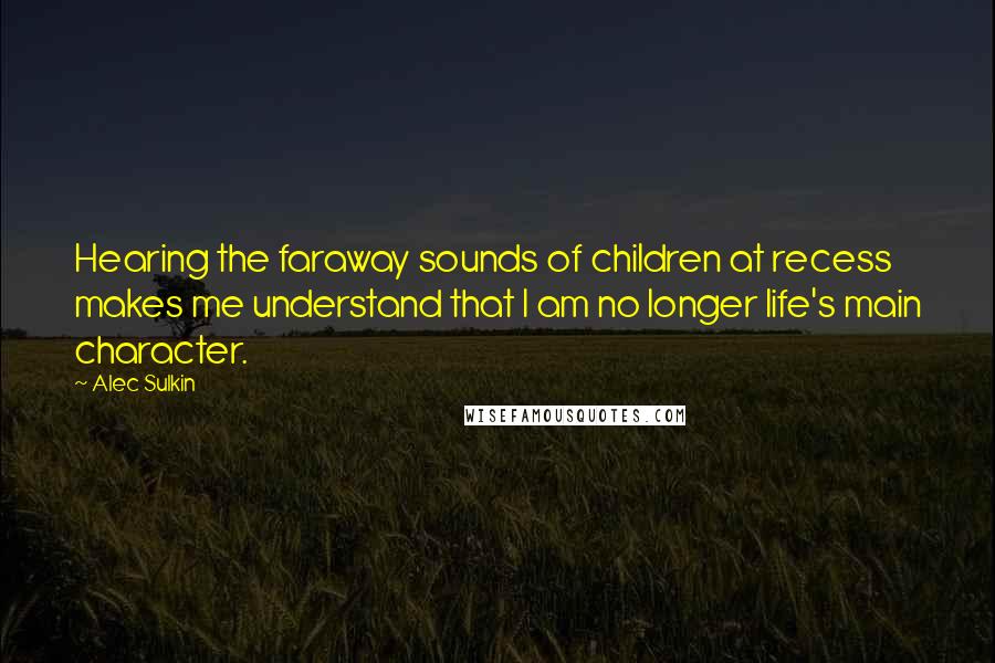 Alec Sulkin quotes: Hearing the faraway sounds of children at recess makes me understand that I am no longer life's main character. Alec Sulkin quotes: Hearing the faraway sounds of children at recess makes me understand that I am no longer life's main character.