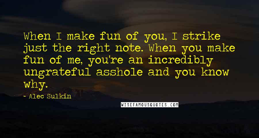 Alec Sulkin quotes: When I make fun of you, I strike just the right note. When you make fun of me, you're an incredibly ungrateful asshole and you know why. Alec Sulkin quotes: When I make fun of you, I strike just the right note. When you make fun of me, you're an incredibly ungrateful asshole and you know why.
