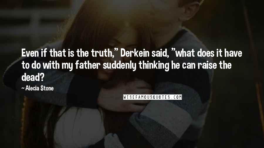 Alecia Stone quotes: Even if that is the truth," Derkein said, "what does it have to do with my father suddenly thinking he can raise the dead?