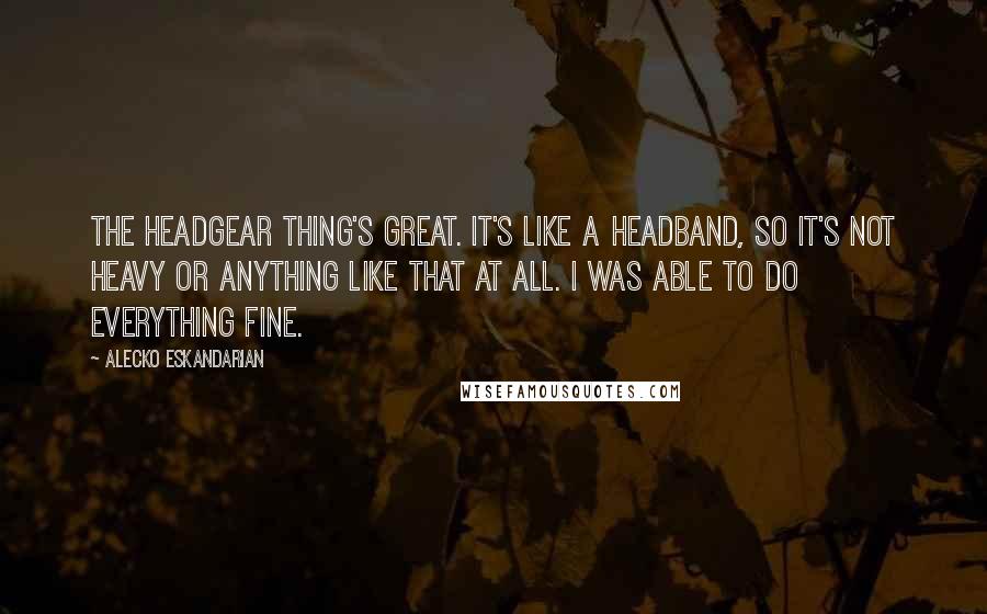 Alecko Eskandarian quotes: The headgear thing's great. It's like a headband, so it's not heavy or anything like that at all. I was able to do everything fine. Alecko Eskandarian quotes: The headgear thing's great. It's like a headband, so it's not heavy or anything like that at all. I was able to do everything fine.