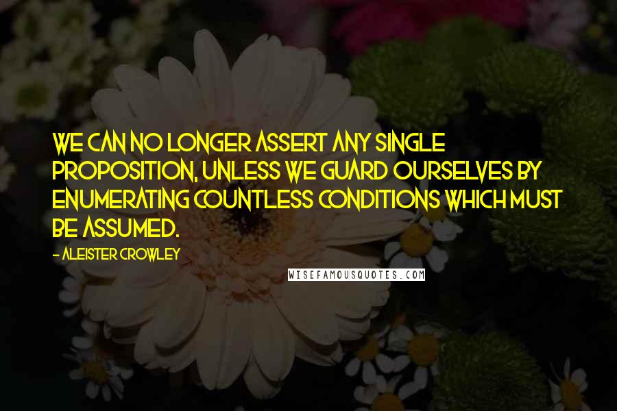 Aleister Crowley quotes: We can no longer assert any single proposition, unless we guard ourselves by enumerating countless conditions which must be assumed.