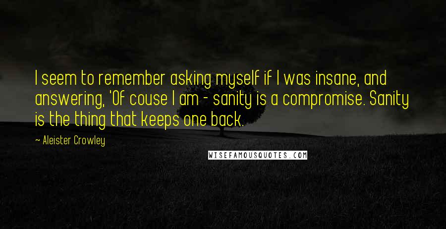 Aleister Crowley quotes: I seem to remember asking myself if I was insane, and answering, 'Of couse I am - sanity is a compromise. Sanity is the thing that keeps one back.