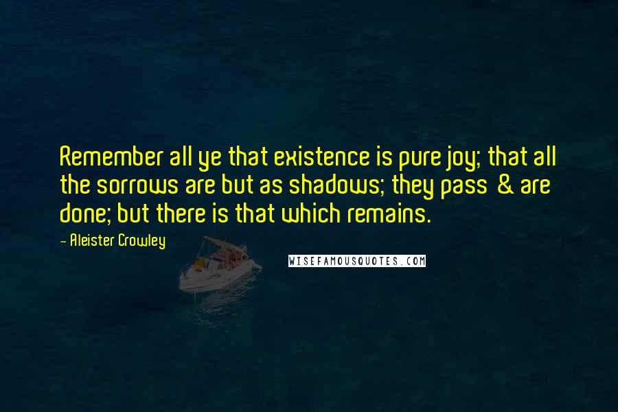 Aleister Crowley quotes: Remember all ye that existence is pure joy; that all the sorrows are but as shadows; they pass & are done; but there is that which remains.