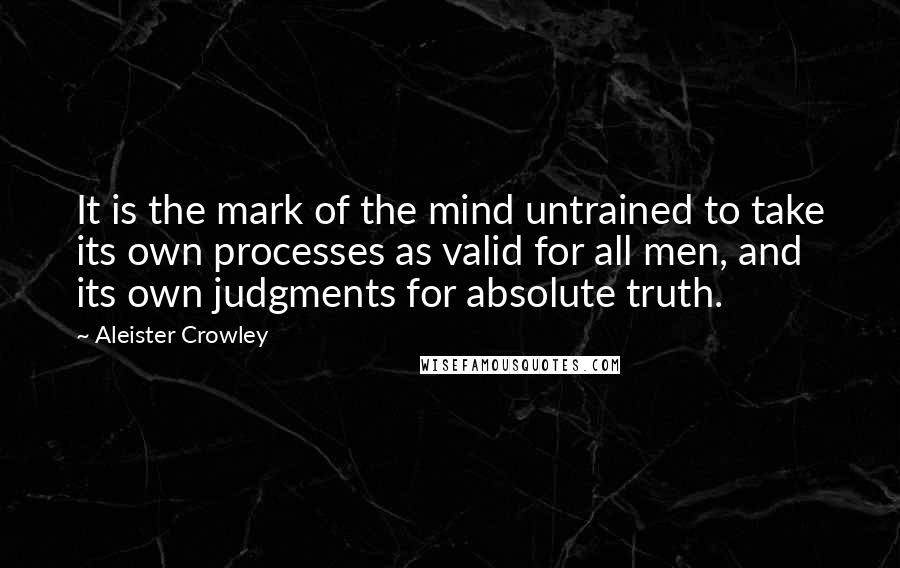 Aleister Crowley quotes: It is the mark of the mind untrained to take its own processes as valid for all men, and its own judgments for absolute truth.