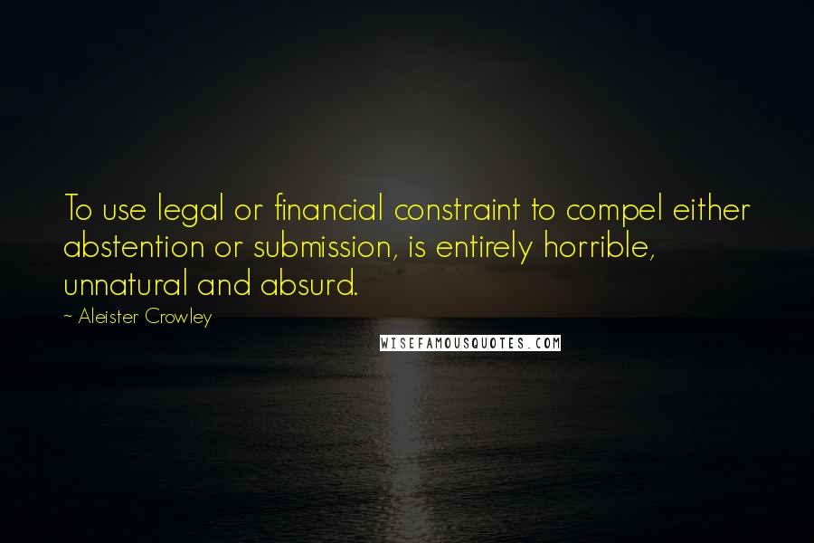 Aleister Crowley quotes: To use legal or financial constraint to compel either abstention or submission, is entirely horrible, unnatural and absurd.