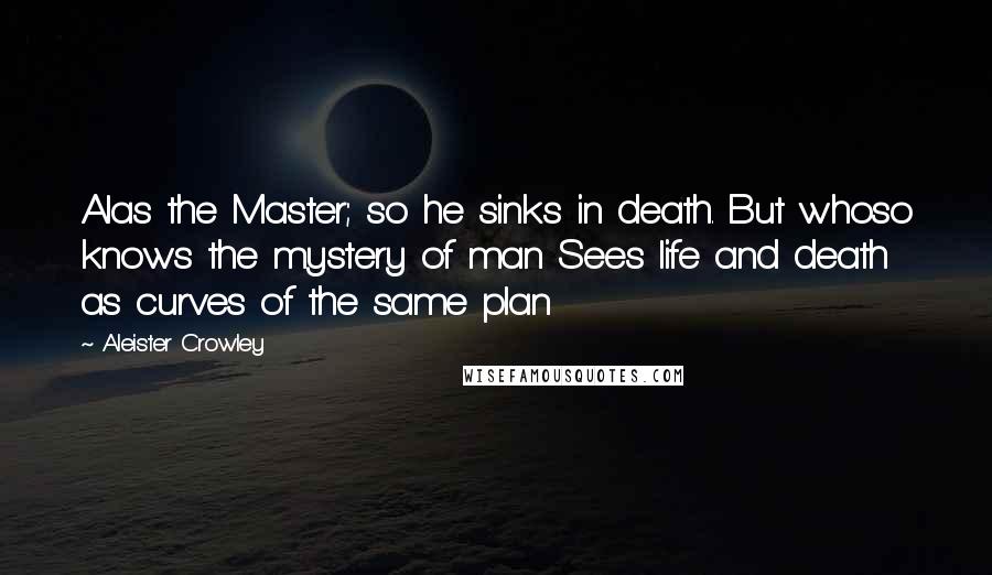 Aleister Crowley quotes: Alas the Master; so he sinks in death. But whoso knows the mystery of man Sees life and death as curves of the same plan