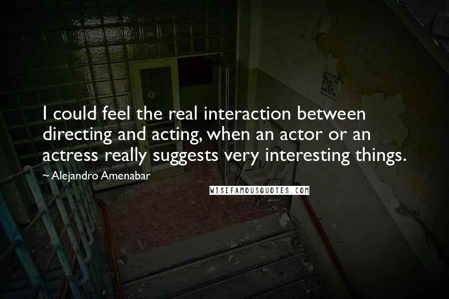 Alejandro Amenabar quotes: I could feel the real interaction between directing and acting, when an actor or an actress really suggests very interesting things.
