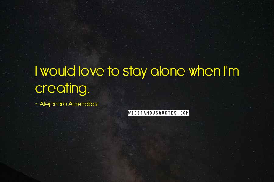 Alejandro Amenabar quotes: I would love to stay alone when I'm creating.