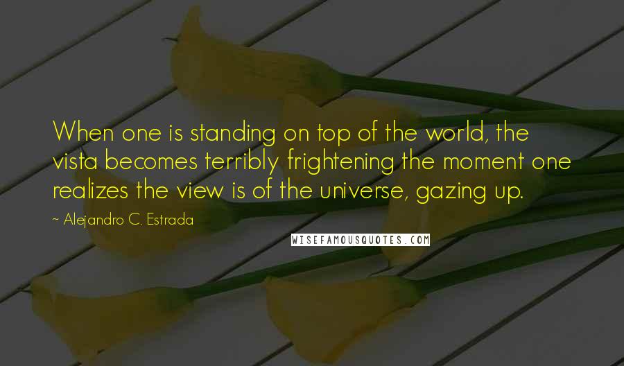 Alejandro C. Estrada quotes: When one is standing on top of the world, the vista becomes terribly frightening the moment one realizes the view is of the universe, gazing up. Alejandro C. Estrada quotes: When one is standing on top of the world, the vista becomes terribly frightening the moment one realizes the view is of the universe, gazing up.