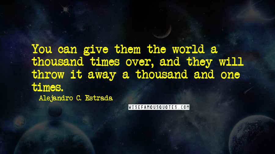 Alejandro C. Estrada quotes: You can give them the world a thousand times over, and they will throw it away a thousand and one times.