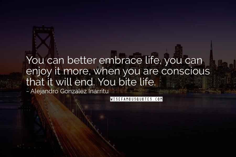 Alejandro Gonzalez Inarritu quotes: You can better embrace life, you can enjoy it more, when you are conscious that it will end. You bite life.