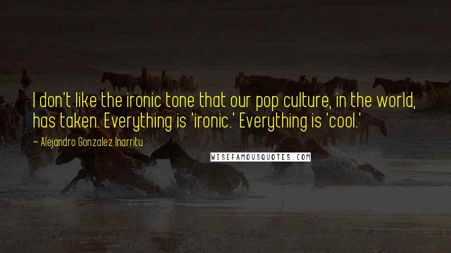 Alejandro Gonzalez Inarritu quotes: I don't like the ironic tone that our pop culture, in the world, has taken. Everything is 'ironic.' Everything is 'cool.'