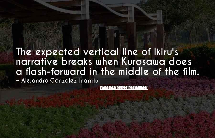 Alejandro Gonzalez Inarritu quotes: The expected vertical line of Ikiru's narrative breaks when Kurosawa does a flash-forward in the middle of the film.