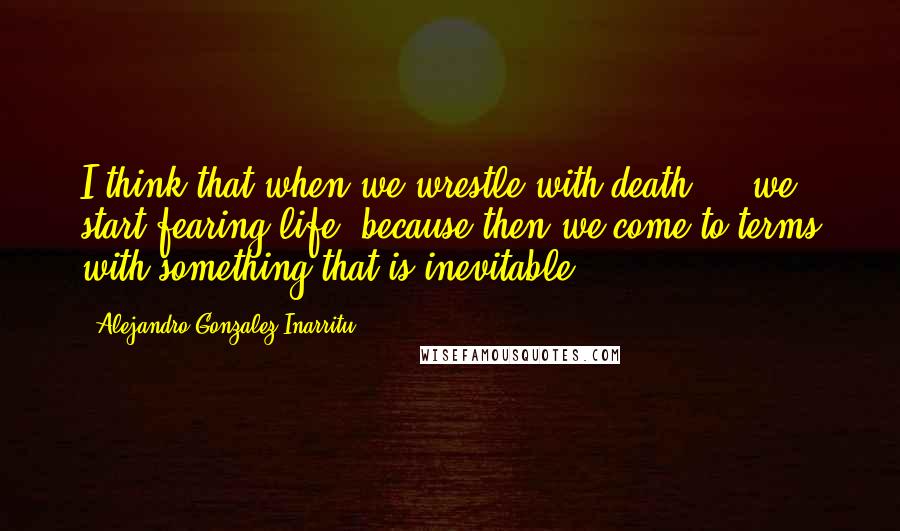 Alejandro Gonzalez Inarritu quotes: I think that when we wrestle with death ... we start fearing life, because then we come to terms with something that is inevitable.