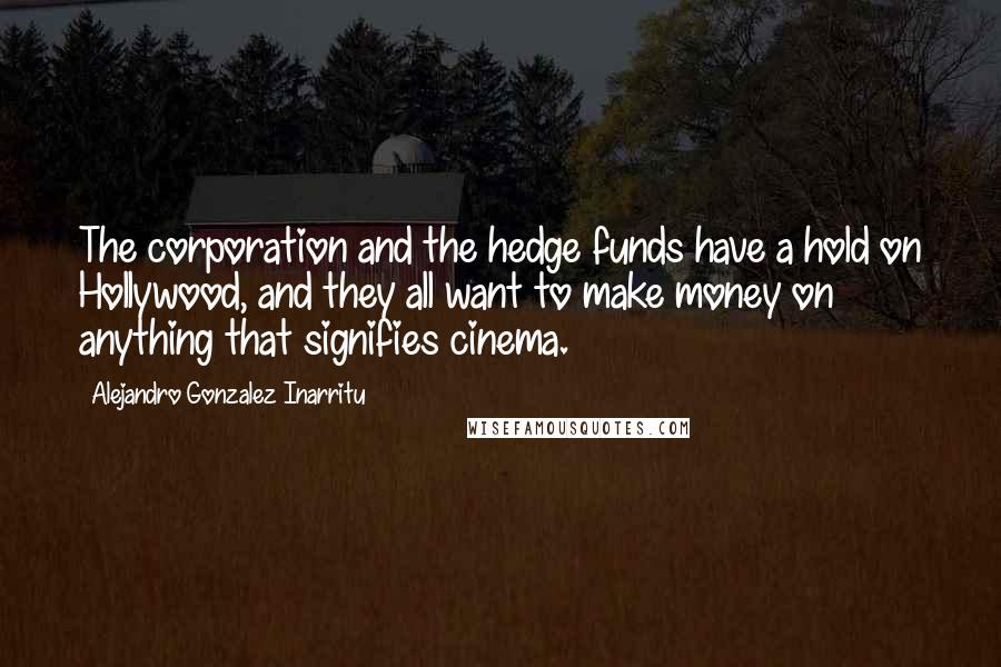 Alejandro Gonzalez Inarritu quotes: The corporation and the hedge funds have a hold on Hollywood, and they all want to make money on anything that signifies cinema.