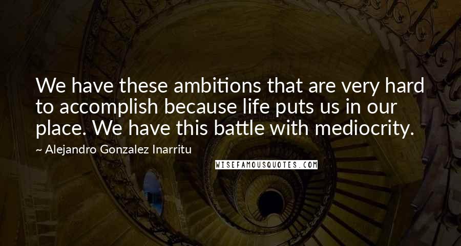 Alejandro Gonzalez Inarritu quotes: We have these ambitions that are very hard to accomplish because life puts us in our place. We have this battle with mediocrity.