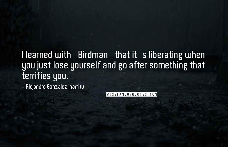 Alejandro Gonzalez Inarritu quotes: I learned with 'Birdman' that it's liberating when you just lose yourself and go after something that terrifies you.