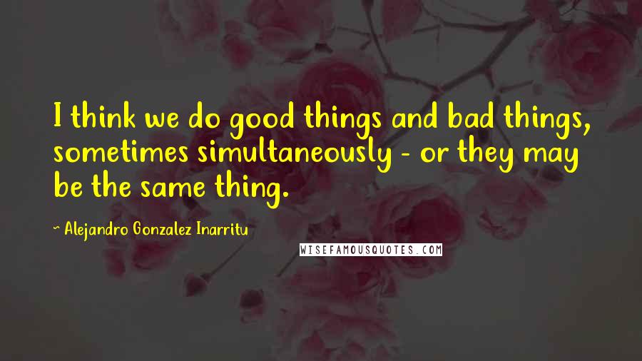 Alejandro Gonzalez Inarritu quotes: I think we do good things and bad things, sometimes simultaneously - or they may be the same thing.