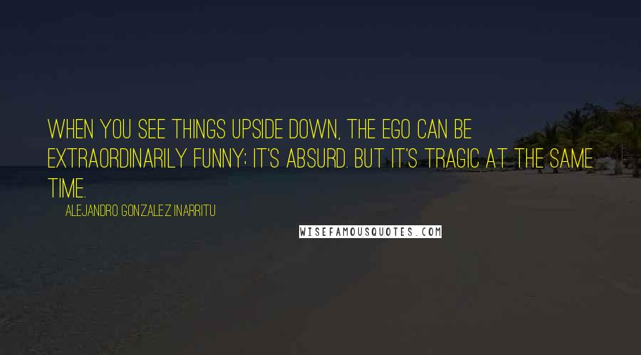 Alejandro Gonzalez Inarritu quotes: When you see things upside down, the ego can be extraordinarily funny; it's absurd. But it's tragic at the same time.