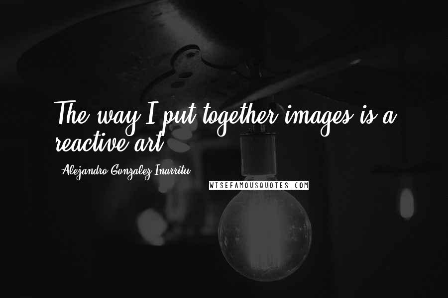 Alejandro Gonzalez Inarritu quotes: The way I put together images is a reactive art.