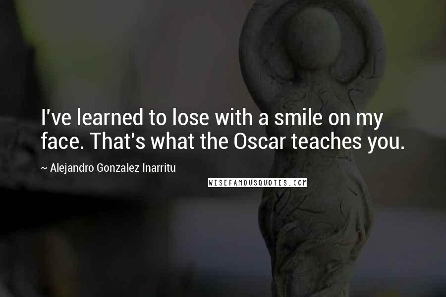 Alejandro Gonzalez Inarritu quotes: I've learned to lose with a smile on my face. That's what the Oscar teaches you.