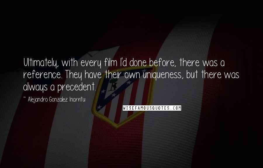 Alejandro Gonzalez Inarritu quotes: Ultimately, with every film I'd done before, there was a reference. They have their own uniqueness, but there was always a precedent.